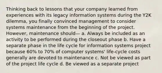 Thinking back to lessons that your company learned from experiences with its legacy information systems during the Y2K dilemma, you finally convinced management to consider systems maintenance from the beginning of the project. However, maintenance should— a. Always be included as an activity to be performed during the closeout phase b. Have a separate phase in the life cycle for information systems project because 60% to 70% of computer systems' life-cycle costs generally are devoted to maintenance c. Not be viewed as part of the project life cycle d. Be viewed as a separate project