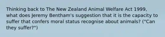 Thinking back to The New Zealand Animal Welfare Act 1999, what does Jeremy Bentham's suggestion that it is the capacity to suffer that confers moral status recognise about animals? ("Can they suffer?")