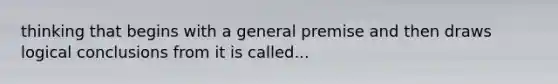 thinking that begins with a general premise and then draws logical conclusions from it is called...