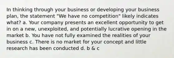 In thinking through your business or developing your business plan, the statement "We have no competition" likely indicates what? a. Your company presents an excellent opportunity to get in on a new, unexploited, and potentially lucrative opening in the market b. You have not fully examined the realities of your business c. There is no market for your concept and little research has been conducted d. b & c