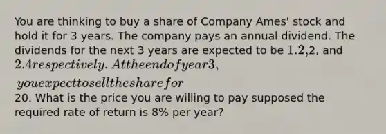 You are thinking to buy a share of Company Ames' stock and hold it for 3 years. The company pays an annual dividend. The dividends for the next 3 years are expected to be 1.2,2, and 2.4 respectively. At the end of year 3, you expect to sell the share for20. What is the price you are willing to pay supposed the required rate of return is 8% per year?