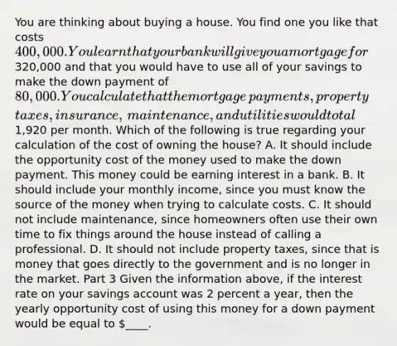 You are thinking about buying a house. You find one you like that costs ​400,000. You learn that your bank will give you a mortgage for ​320,000 and that you would have to use all of your savings to make the down payment of ​80,000. You calculate that the mortgage​ payments, property​ taxes, insurance,​ maintenance, and utilities would total ​1,920 per month. Which of the following is true regarding your calculation of the cost of owning the​ house? A. It should include the opportunity cost of the money used to make the down payment. This money could be earning interest in a bank. B. It should include your monthly​ income, since you must know the source of the money when trying to calculate costs. C. It should not include​ maintenance, since homeowners often use their own time to fix things around the house instead of calling a professional. D. It should not include property​ taxes, since that is money that goes directly to the government and is no longer in the market. Part 3 Given the information​ above, if the interest rate on your savings account was 2 percent a​ year, then the yearly opportunity cost of using this money for a down payment would be equal to ​____.