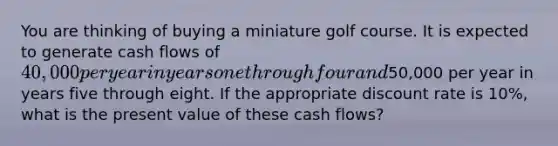 You are thinking of buying a miniature golf course. It is expected to generate cash flows of​ 40,000 per year in years one through four and​50,000 per year in years five through eight. If the appropriate discount rate is​ 10%, what is the present value of these cash​ flows?