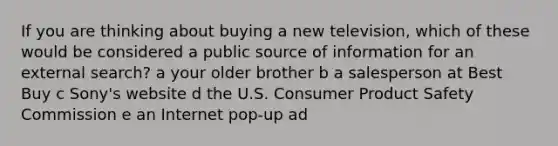 If you are thinking about buying a new television, which of these would be considered a public source of information for an external search? a your older brother b a salesperson at Best Buy c Sony's website d the U.S. Consumer Product Safety Commission e an Internet pop-up ad