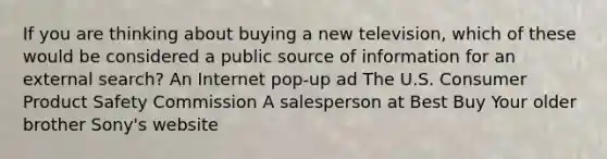 If you are thinking about buying a new television, which of these would be considered a public source of information for an external search? An Internet pop-up ad The U.S. Consumer Product Safety Commission A salesperson at Best Buy Your older brother Sony's website