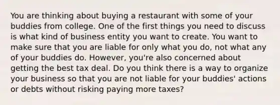 You are thinking about buying a restaurant with some of your buddies from college. One of the first things you need to discuss is what kind of business entity you want to create. You want to make sure that you are liable for only what you do, not what any of your buddies do. However, you're also concerned about getting the best tax deal. Do you think there is a way to organize your business so that you are not liable for your buddies' actions or debts without risking paying more taxes?