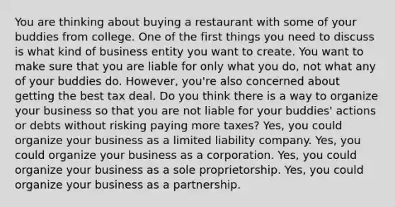 You are thinking about buying a restaurant with some of your buddies from college. One of the first things you need to discuss is what kind of business entity you want to create. You want to make sure that you are liable for only what you do, not what any of your buddies do. However, you're also concerned about getting the best tax deal. Do you think there is a way to organize your business so that you are not liable for your buddies' actions or debts without risking paying more taxes? Yes, you could organize your business as a limited liability company. Yes, you could organize your business as a corporation. Yes, you could organize your business as a sole proprietorship. Yes, you could organize your business as a partnership.