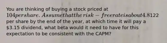 You are thinking of buying a stock priced at 104 per share. Assume that the​ risk-free rate is about 4.8% and the market risk premium is 6.2%. If you think the stock will rise to122 per share by the end of the​ year, at which time it will pay a 3.15 ​dividend, what beta would it need to have for this expectation to be consistent with the​ CAPM?