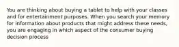 You are thinking about buying a tablet to help with your classes and for entertainment purposes. When you search your memory for information about products that might address these needs, you are engaging in which aspect of the consumer buying decision process