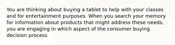 You are thinking about buying a tablet to help with your classes and for entertainment purposes. When you search your memory for information about products that might address these needs, you are engaging in which aspect of the consumer buying decision process