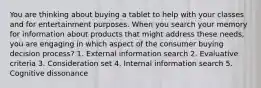 You are thinking about buying a tablet to help with your classes and for entertainment purposes. When you search your memory for information about products that might address these needs, you are engaging in which aspect of the consumer buying decision process? 1. External information search 2. Evaluative criteria 3. Consideration set 4. Internal information search 5. Cognitive dissonance