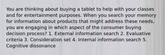 You are thinking about buying a tablet to help with your classes and for entertainment purposes. When you search your memory for information about products that might address these needs, you are engaging in which aspect of the consumer buying decision process? 1. External information search 2. Evaluative criteria 3. Consideration set 4. Internal information search 5. Cognitive dissonance