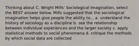 Thinking about C. Wright Mills' Sociological Imagination, select the BEST answer below. Mills suggested that the sociological imagination helps give people the ability to... a. understand the history of sociology as a discipline b. see the relationship between individual experiences and the larger society c. apply statistical methods to social phenomena d. critique the methods by which social data are collected