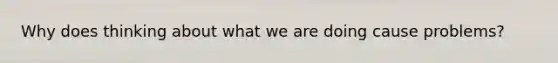 Why does thinking about what we are doing cause problems?