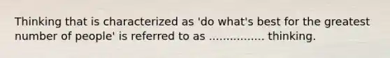 Thinking that is characterized as 'do what's best for the greatest number of people' is referred to as ................ thinking.