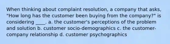 When thinking about complaint resolution, a company that asks, "How long has the customer been buying from the company?" is considering ____. a. the customer's perceptions of the problem and solution b. customer socio-demographics c. the customer-company relationship d. customer psychographics