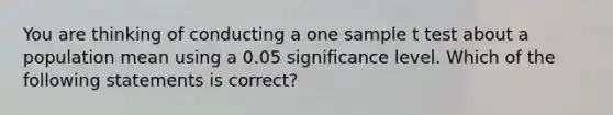 You are thinking of conducting a one sample t test about a population mean using a 0.05 significance level. Which of the following statements is correct?