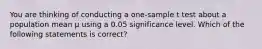 You are thinking of conducting a one-sample t test about a population mean μ using a 0.05 significance level. Which of the following statements is correct?