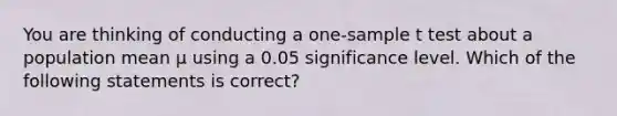 You are thinking of conducting a one-sample t test about a population mean μ using a 0.05 significance level. Which of the following statements is correct?