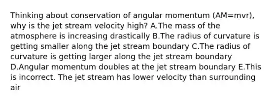 Thinking about conservation of angular momentum (AM=mvr), why is the jet stream velocity high? A.The mass of the atmosphere is increasing drastically B.The radius of curvature is getting smaller along the jet stream boundary C.The radius of curvature is getting larger along the jet stream boundary D.Angular momentum doubles at the jet stream boundary E.This is incorrect. The jet stream has lower velocity than surrounding air