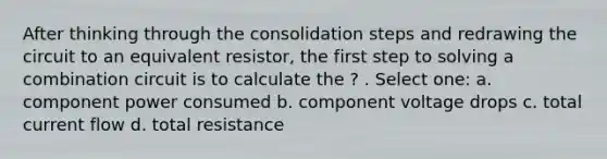 After thinking through the consolidation steps and redrawing the circuit to an equivalent resistor, the first step to solving a combination circuit is to calculate the ? . Select one: a. component power consumed b. component voltage drops c. total current flow d. total resistance