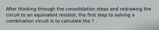 After thinking through the consolidation steps and redrawing the circuit to an equivalent resistor, the first step to solving a combination circuit is to calculate the ? .