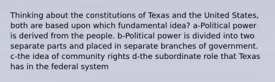 Thinking about the constitutions of Texas and the United States, both are based upon which fundamental idea? a-Political power is derived from the people. b-Political power is divided into two separate parts and placed in separate branches of government. c-the idea of community rights d-the subordinate role that Texas has in the federal system