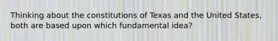 Thinking about the constitutions of Texas and the United States, both are based upon which fundamental idea?