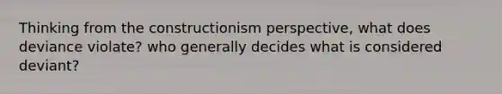 Thinking from the constructionism perspective, what does deviance violate? who generally decides what is considered deviant?