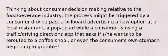 Thinking about consumer decision making relative to the food/beverage industry, the process might be triggered by a consumer driving past a billboard advertising a new option at a local restaurant, a pop-up ad while a consumer is using a traffic/driving directions app that asks if s/he wants to be rerouted to a coffee shop , or even the consumer's own stomach beginning to grumble!