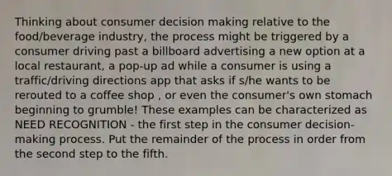 Thinking about consumer decision making relative to the food/beverage industry, the process might be triggered by a consumer driving past a billboard advertising a new option at a local restaurant, a pop-up ad while a consumer is using a traffic/driving directions app that asks if s/he wants to be rerouted to a coffee shop , or even the consumer's own stomach beginning to grumble! These examples can be characterized as NEED RECOGNITION - the first step in the consumer decision-making process. Put the remainder of the process in order from the second step to the fifth.