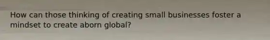 How can those thinking of creating small businesses foster a mindset to create aborn global?