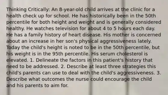 Thinking Critically: An 8-year-old child arrives at the clinic for a health check up for school. He has historically been in the 50th percentile for both height and weight and is generally considered healthy. He watches television for about 4 to 5 hours each day. He has a family history of heart disease. His mother is concerned about an increase in her son's physical aggressiveness lately. Today the child's height is noted to be in the 50th percentile, but his weight is in the 95th percentile. His serum cholesterol is elevated. 1. Delineate the factors in this patient's history that need to be addressed. 2. Describe at least three strategies this child's parents can use to deal with the child's aggressiveness. 3. Describe what outcomes the nurse could encourage the child and his parents to aim for.