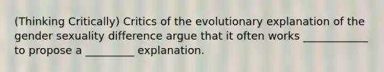 (Thinking Critically) Critics of the evolutionary explanation of the gender sexuality difference argue that it often works ____________ to propose a _________ explanation.