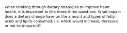 When thinking through dietary strategies to improve heart health, it is important to link these three questions. What impact does a dietary change have on the amount and types of fatty acids and lipids consumed, i.e. which would increase, decrease or not be impacted?