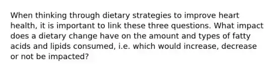 When thinking through dietary strategies to improve heart health, it is important to link these three questions. What impact does a dietary change have on the amount and types of fatty acids and lipids consumed, i.e. which would increase, decrease or not be impacted?