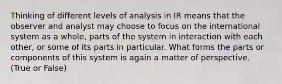 Thinking of different levels of analysis in IR means that the observer and analyst may choose to focus on the international system as a whole, parts of the system in interaction with each other, or some of its parts in particular. What forms the parts or components of this system is again a matter of perspective. (True or False)