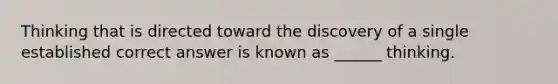 Thinking that is directed toward the discovery of a single established correct answer is known as ______ thinking.