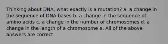 Thinking about DNA, what exactly is a mutation? a. a change in the sequence of DNA bases b. a change in the sequence of amino acids c. a change in the number of chromosomes d. a change in the length of a chromosome e. All of the above answers are correct.