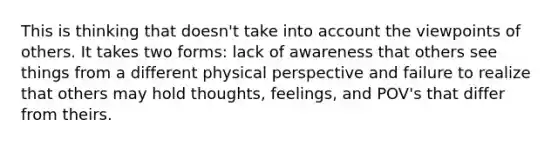 This is thinking that doesn't take into account the viewpoints of others. It takes two forms: lack of awareness that others see things from a different physical perspective and failure to realize that others may hold thoughts, feelings, and POV's that differ from theirs.