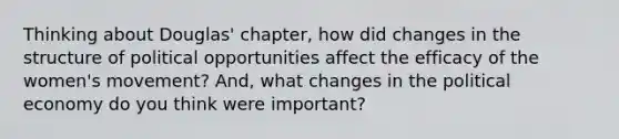 Thinking about Douglas' chapter, how did changes in the structure of political opportunities affect the efficacy of the women's movement? And, what changes in the political economy do you think were important?