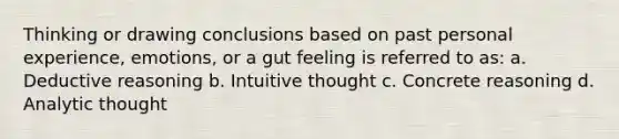 Thinking or drawing conclusions based on past personal experience, emotions, or a gut feeling is referred to as: a. Deductive reasoning b. Intuitive thought c. Concrete reasoning d. Analytic thought