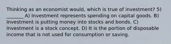 Thinking as an economist would, which is true of investment? 5) _______ A) Investment represents spending on capital goods. B) Investment is putting money into stocks and bonds. C) Investment is a stock concept. D) It is the portion of disposable income that is not used for consumption or saving.