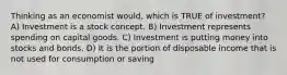 Thinking as an economist would, which is TRUE of investment? A) Investment is a stock concept. B) Investment represents spending on capital goods. C) Investment is putting money into stocks and bonds. D) It is the portion of disposable income that is not used for consumption or saving