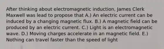 After thinking about electromagnetic induction, James Clerk Maxwell was lead to propose that A.) An electric current can be induced by a changing magnetic flux. B.) A magnetic field can be produced by an electric current. C.) Light is an electromagnetic wave. D.) Moving charges accelerate in an magnetic field. E.) Nothing can travel faster than the speed of light