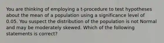 You are thinking of employing a t-procedure to test hypotheses about the mean of a population using a significance level of 0.05. You suspect the distribution of the population is not Normal and may be moderately skewed. Which of the following statements is correct?