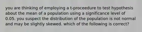 you are thinking of employing a t-proceedure to test hypothesis about the mean of a population using a significance level of 0.05. you suspect the distribution of the population is not normal and may be slightly skewed. which of the following is correct?