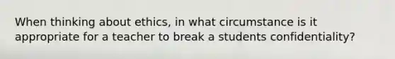 When thinking about ethics, in what circumstance is it appropriate for a teacher to break a students confidentiality?