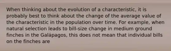 When thinking about the evolution of a characteristic, it is probably best to think about the change of the average value of the characteristic in the population over time. For example, when natural selection leads to bill-size change in medium ground finches in the Galápagos, this does not mean that individual bills on the finches are