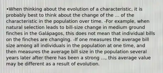 •When thinking about the evolution of a characteristic, it is probably best to think about the change of the ... of the characteristic in the population over time. -For example, when natural selection leads to bill-size change in medium ground finches in the Galápagos, this does not mean that individual bills on the finches are changing. -If one measures the average bill size among all individuals in the population at one time, and then measures the average bill size in the population several years later after there has been a strong ..., this average value may be different as a result of evolution.